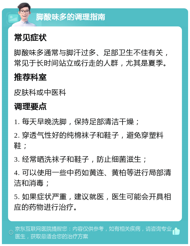 脚酸味多的调理指南 常见症状 脚酸味多通常与脚汗过多、足部卫生不佳有关，常见于长时间站立或行走的人群，尤其是夏季。 推荐科室 皮肤科或中医科 调理要点 1. 每天早晚洗脚，保持足部清洁干燥； 2. 穿透气性好的纯棉袜子和鞋子，避免穿塑料鞋； 3. 经常晒洗袜子和鞋子，防止细菌滋生； 4. 可以使用一些中药如黄连、黄柏等进行局部清洁和消毒； 5. 如果症状严重，建议就医，医生可能会开具相应的药物进行治疗。