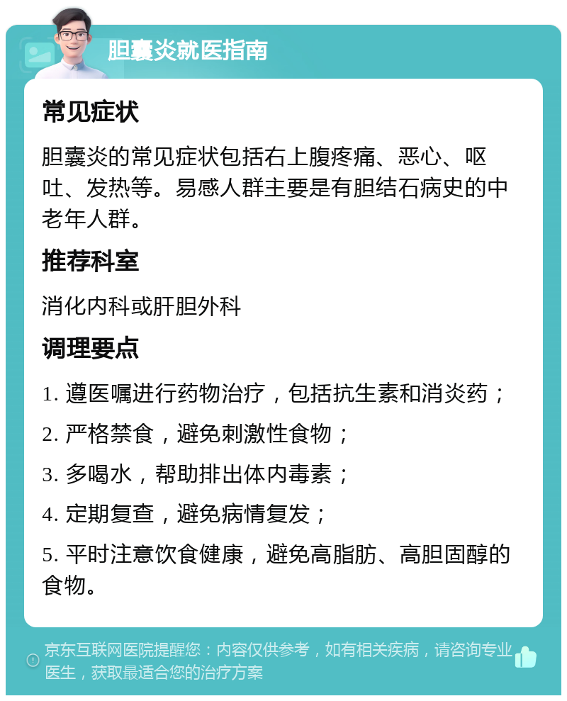 胆囊炎就医指南 常见症状 胆囊炎的常见症状包括右上腹疼痛、恶心、呕吐、发热等。易感人群主要是有胆结石病史的中老年人群。 推荐科室 消化内科或肝胆外科 调理要点 1. 遵医嘱进行药物治疗，包括抗生素和消炎药； 2. 严格禁食，避免刺激性食物； 3. 多喝水，帮助排出体内毒素； 4. 定期复查，避免病情复发； 5. 平时注意饮食健康，避免高脂肪、高胆固醇的食物。