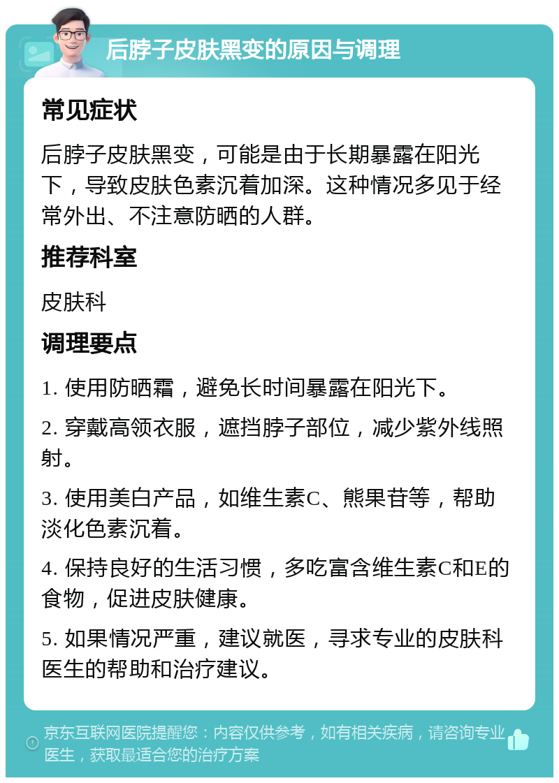 后脖子皮肤黑变的原因与调理 常见症状 后脖子皮肤黑变，可能是由于长期暴露在阳光下，导致皮肤色素沉着加深。这种情况多见于经常外出、不注意防晒的人群。 推荐科室 皮肤科 调理要点 1. 使用防晒霜，避免长时间暴露在阳光下。 2. 穿戴高领衣服，遮挡脖子部位，减少紫外线照射。 3. 使用美白产品，如维生素C、熊果苷等，帮助淡化色素沉着。 4. 保持良好的生活习惯，多吃富含维生素C和E的食物，促进皮肤健康。 5. 如果情况严重，建议就医，寻求专业的皮肤科医生的帮助和治疗建议。