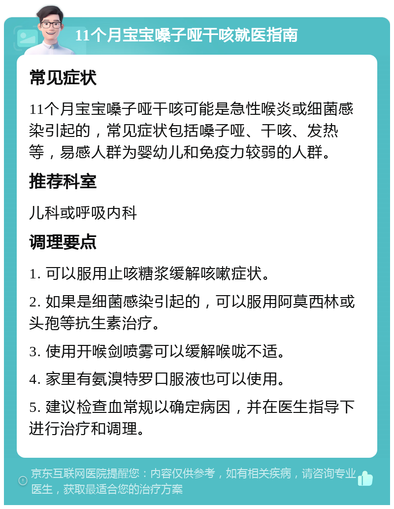 11个月宝宝嗓子哑干咳就医指南 常见症状 11个月宝宝嗓子哑干咳可能是急性喉炎或细菌感染引起的，常见症状包括嗓子哑、干咳、发热等，易感人群为婴幼儿和免疫力较弱的人群。 推荐科室 儿科或呼吸内科 调理要点 1. 可以服用止咳糖浆缓解咳嗽症状。 2. 如果是细菌感染引起的，可以服用阿莫西林或头孢等抗生素治疗。 3. 使用开喉剑喷雾可以缓解喉咙不适。 4. 家里有氨溴特罗口服液也可以使用。 5. 建议检查血常规以确定病因，并在医生指导下进行治疗和调理。