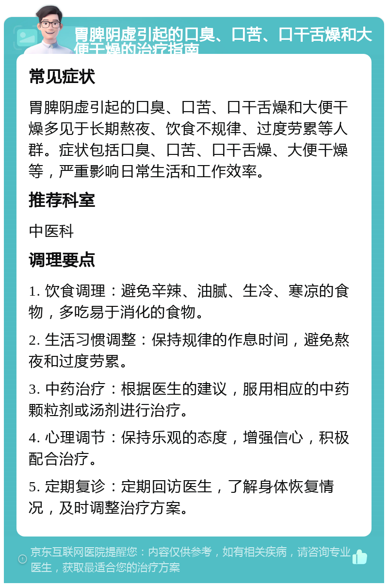 胃脾阴虚引起的口臭、口苦、口干舌燥和大便干燥的治疗指南 常见症状 胃脾阴虚引起的口臭、口苦、口干舌燥和大便干燥多见于长期熬夜、饮食不规律、过度劳累等人群。症状包括口臭、口苦、口干舌燥、大便干燥等，严重影响日常生活和工作效率。 推荐科室 中医科 调理要点 1. 饮食调理：避免辛辣、油腻、生冷、寒凉的食物，多吃易于消化的食物。 2. 生活习惯调整：保持规律的作息时间，避免熬夜和过度劳累。 3. 中药治疗：根据医生的建议，服用相应的中药颗粒剂或汤剂进行治疗。 4. 心理调节：保持乐观的态度，增强信心，积极配合治疗。 5. 定期复诊：定期回访医生，了解身体恢复情况，及时调整治疗方案。