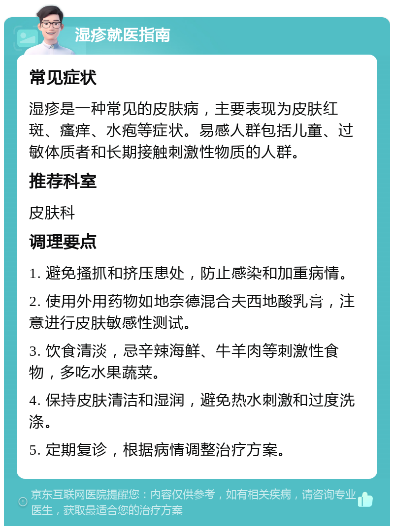 湿疹就医指南 常见症状 湿疹是一种常见的皮肤病，主要表现为皮肤红斑、瘙痒、水疱等症状。易感人群包括儿童、过敏体质者和长期接触刺激性物质的人群。 推荐科室 皮肤科 调理要点 1. 避免搔抓和挤压患处，防止感染和加重病情。 2. 使用外用药物如地奈德混合夫西地酸乳膏，注意进行皮肤敏感性测试。 3. 饮食清淡，忌辛辣海鲜、牛羊肉等刺激性食物，多吃水果蔬菜。 4. 保持皮肤清洁和湿润，避免热水刺激和过度洗涤。 5. 定期复诊，根据病情调整治疗方案。