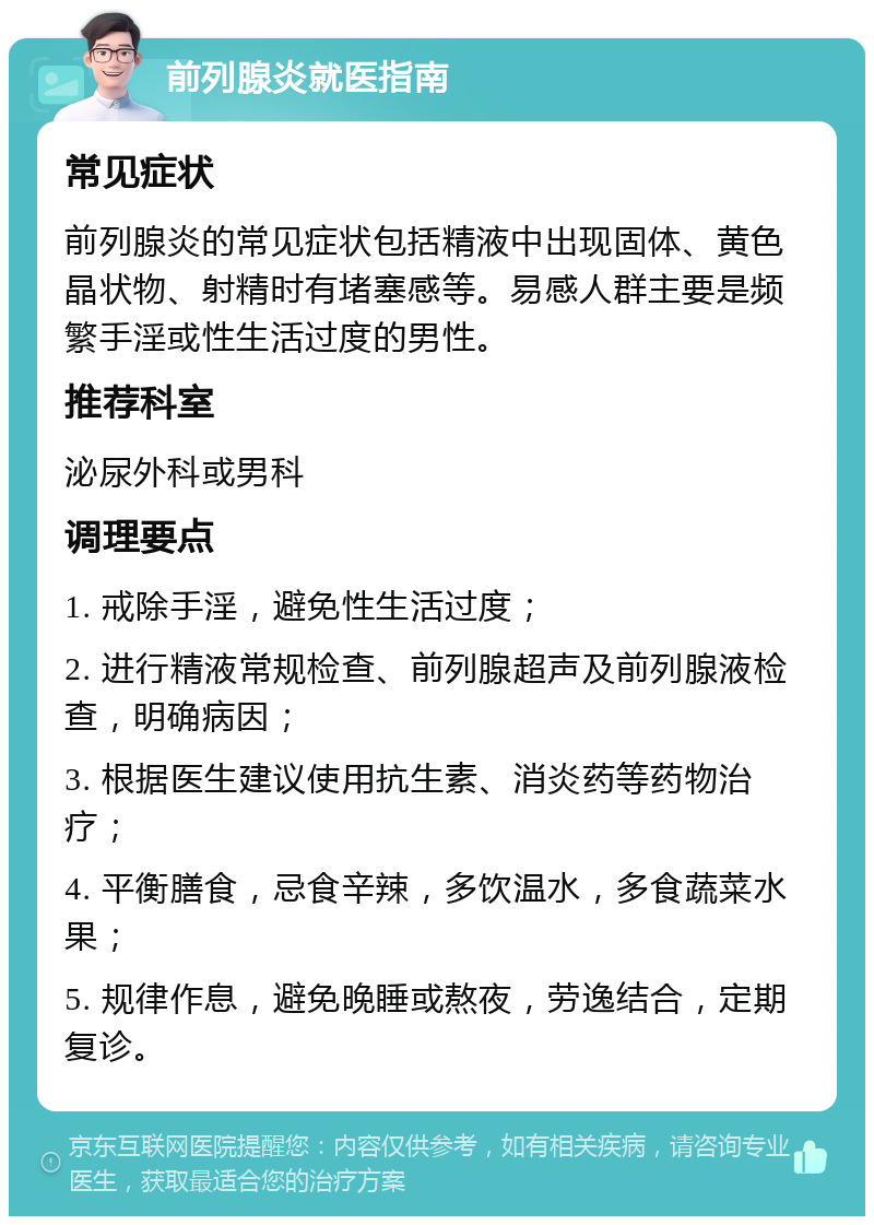 前列腺炎就医指南 常见症状 前列腺炎的常见症状包括精液中出现固体、黄色晶状物、射精时有堵塞感等。易感人群主要是频繁手淫或性生活过度的男性。 推荐科室 泌尿外科或男科 调理要点 1. 戒除手淫，避免性生活过度； 2. 进行精液常规检查、前列腺超声及前列腺液检查，明确病因； 3. 根据医生建议使用抗生素、消炎药等药物治疗； 4. 平衡膳食，忌食辛辣，多饮温水，多食蔬菜水果； 5. 规律作息，避免晚睡或熬夜，劳逸结合，定期复诊。