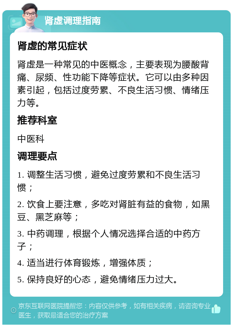 肾虚调理指南 肾虚的常见症状 肾虚是一种常见的中医概念，主要表现为腰酸背痛、尿频、性功能下降等症状。它可以由多种因素引起，包括过度劳累、不良生活习惯、情绪压力等。 推荐科室 中医科 调理要点 1. 调整生活习惯，避免过度劳累和不良生活习惯； 2. 饮食上要注意，多吃对肾脏有益的食物，如黑豆、黑芝麻等； 3. 中药调理，根据个人情况选择合适的中药方子； 4. 适当进行体育锻炼，增强体质； 5. 保持良好的心态，避免情绪压力过大。