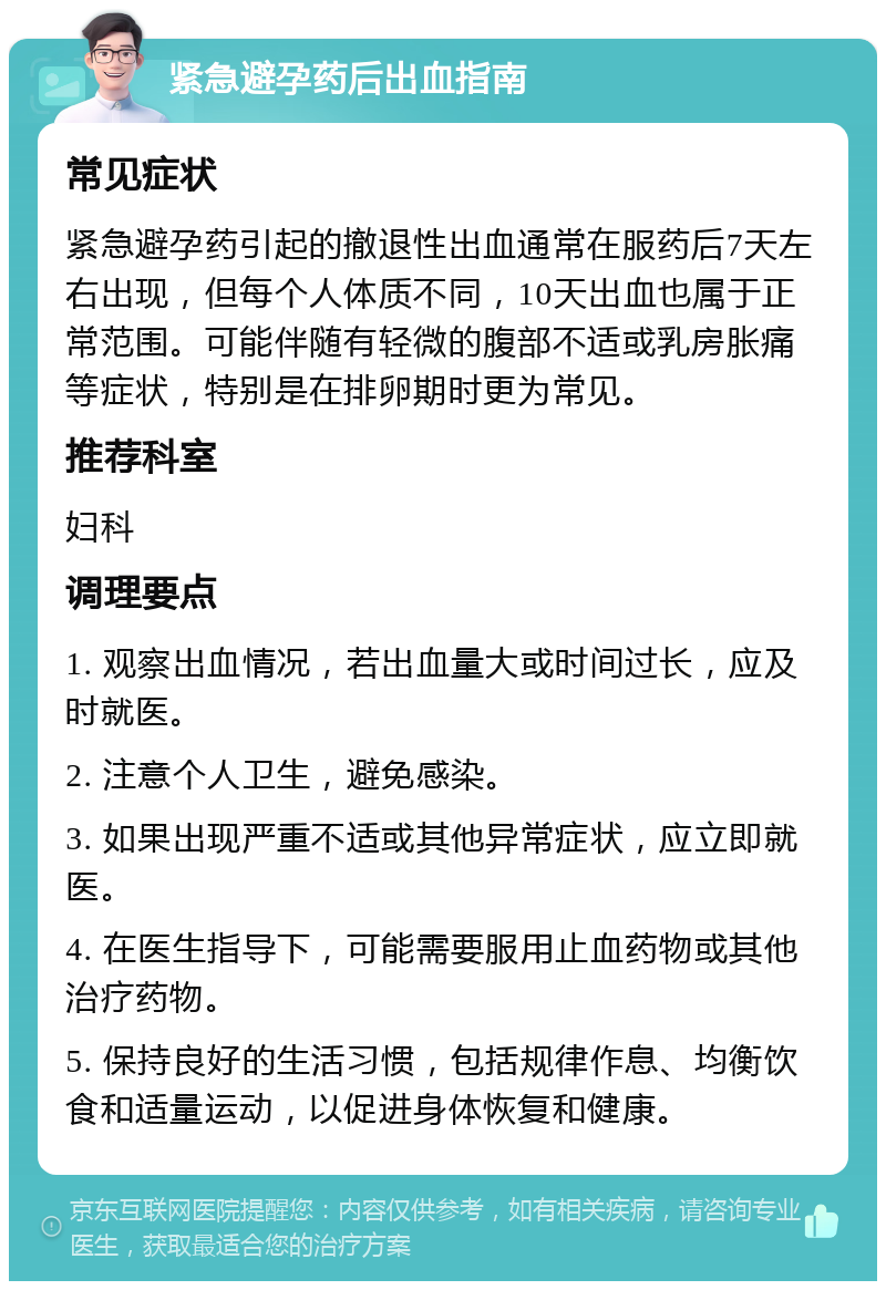 紧急避孕药后出血指南 常见症状 紧急避孕药引起的撤退性出血通常在服药后7天左右出现，但每个人体质不同，10天出血也属于正常范围。可能伴随有轻微的腹部不适或乳房胀痛等症状，特别是在排卵期时更为常见。 推荐科室 妇科 调理要点 1. 观察出血情况，若出血量大或时间过长，应及时就医。 2. 注意个人卫生，避免感染。 3. 如果出现严重不适或其他异常症状，应立即就医。 4. 在医生指导下，可能需要服用止血药物或其他治疗药物。 5. 保持良好的生活习惯，包括规律作息、均衡饮食和适量运动，以促进身体恢复和健康。