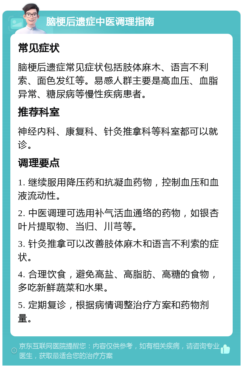 脑梗后遗症中医调理指南 常见症状 脑梗后遗症常见症状包括肢体麻木、语言不利索、面色发红等。易感人群主要是高血压、血脂异常、糖尿病等慢性疾病患者。 推荐科室 神经内科、康复科、针灸推拿科等科室都可以就诊。 调理要点 1. 继续服用降压药和抗凝血药物，控制血压和血液流动性。 2. 中医调理可选用补气活血通络的药物，如银杏叶片提取物、当归、川芎等。 3. 针灸推拿可以改善肢体麻木和语言不利索的症状。 4. 合理饮食，避免高盐、高脂肪、高糖的食物，多吃新鲜蔬菜和水果。 5. 定期复诊，根据病情调整治疗方案和药物剂量。