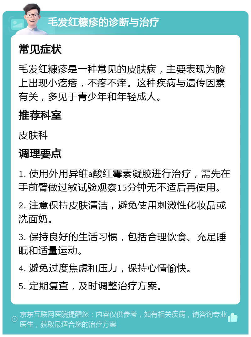 毛发红糠疹的诊断与治疗 常见症状 毛发红糠疹是一种常见的皮肤病，主要表现为脸上出现小疙瘩，不疼不痒。这种疾病与遗传因素有关，多见于青少年和年轻成人。 推荐科室 皮肤科 调理要点 1. 使用外用异维a酸红霉素凝胶进行治疗，需先在手前臂做过敏试验观察15分钟无不适后再使用。 2. 注意保持皮肤清洁，避免使用刺激性化妆品或洗面奶。 3. 保持良好的生活习惯，包括合理饮食、充足睡眠和适量运动。 4. 避免过度焦虑和压力，保持心情愉快。 5. 定期复查，及时调整治疗方案。