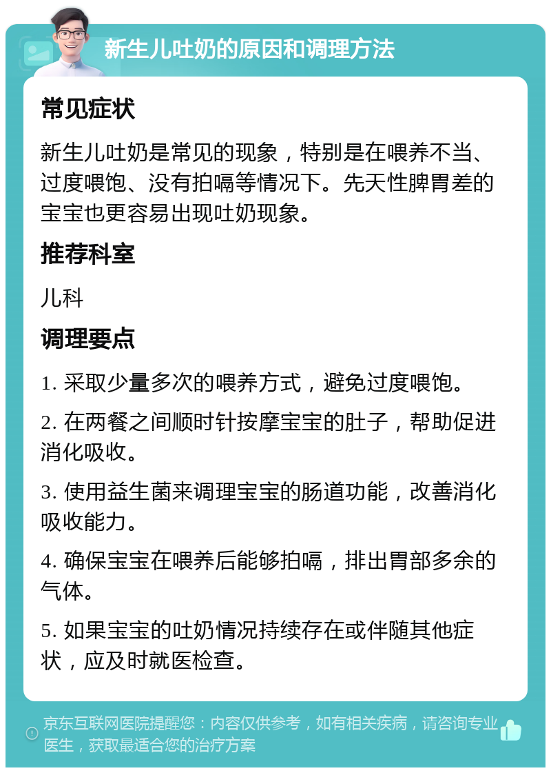 新生儿吐奶的原因和调理方法 常见症状 新生儿吐奶是常见的现象，特别是在喂养不当、过度喂饱、没有拍嗝等情况下。先天性脾胃差的宝宝也更容易出现吐奶现象。 推荐科室 儿科 调理要点 1. 采取少量多次的喂养方式，避免过度喂饱。 2. 在两餐之间顺时针按摩宝宝的肚子，帮助促进消化吸收。 3. 使用益生菌来调理宝宝的肠道功能，改善消化吸收能力。 4. 确保宝宝在喂养后能够拍嗝，排出胃部多余的气体。 5. 如果宝宝的吐奶情况持续存在或伴随其他症状，应及时就医检查。