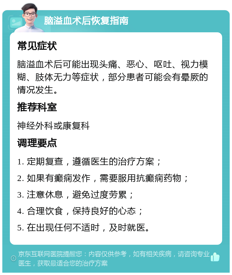 脑溢血术后恢复指南 常见症状 脑溢血术后可能出现头痛、恶心、呕吐、视力模糊、肢体无力等症状，部分患者可能会有晕厥的情况发生。 推荐科室 神经外科或康复科 调理要点 1. 定期复查，遵循医生的治疗方案； 2. 如果有癫痫发作，需要服用抗癫痫药物； 3. 注意休息，避免过度劳累； 4. 合理饮食，保持良好的心态； 5. 在出现任何不适时，及时就医。