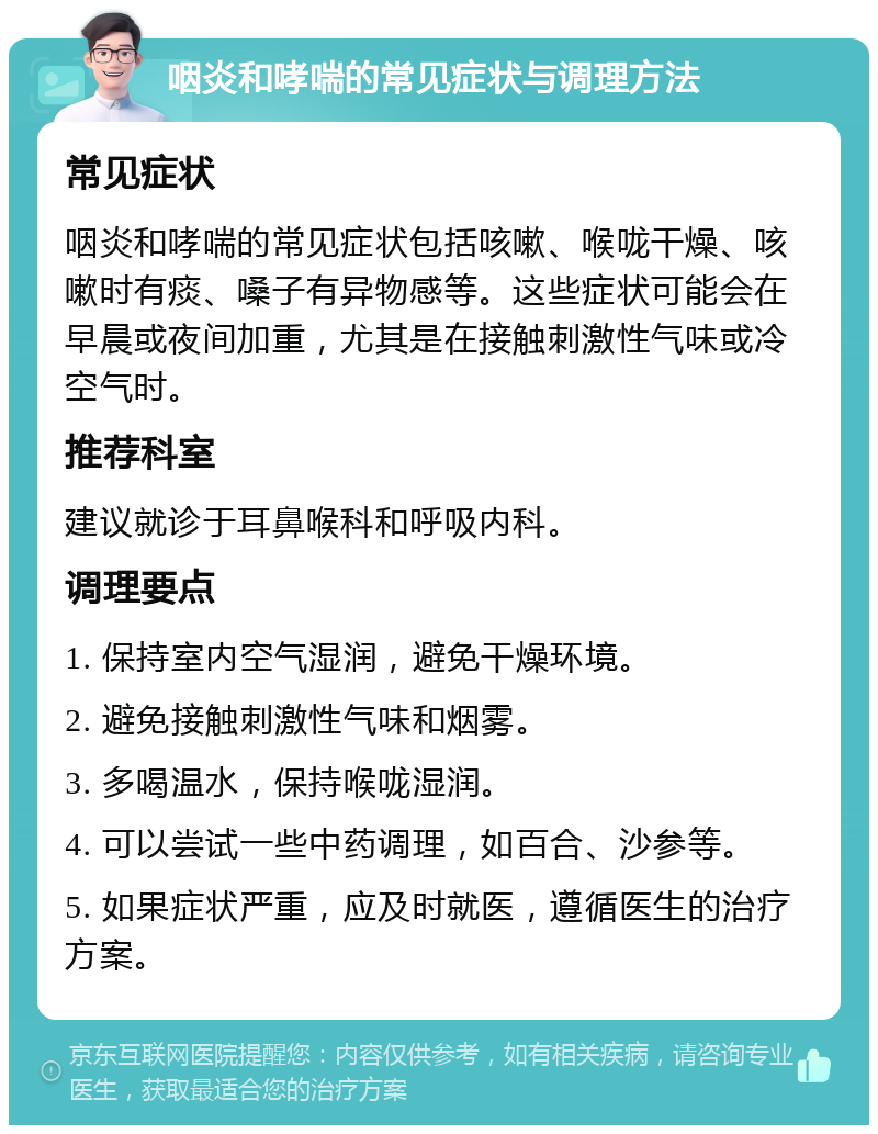 咽炎和哮喘的常见症状与调理方法 常见症状 咽炎和哮喘的常见症状包括咳嗽、喉咙干燥、咳嗽时有痰、嗓子有异物感等。这些症状可能会在早晨或夜间加重，尤其是在接触刺激性气味或冷空气时。 推荐科室 建议就诊于耳鼻喉科和呼吸内科。 调理要点 1. 保持室内空气湿润，避免干燥环境。 2. 避免接触刺激性气味和烟雾。 3. 多喝温水，保持喉咙湿润。 4. 可以尝试一些中药调理，如百合、沙参等。 5. 如果症状严重，应及时就医，遵循医生的治疗方案。