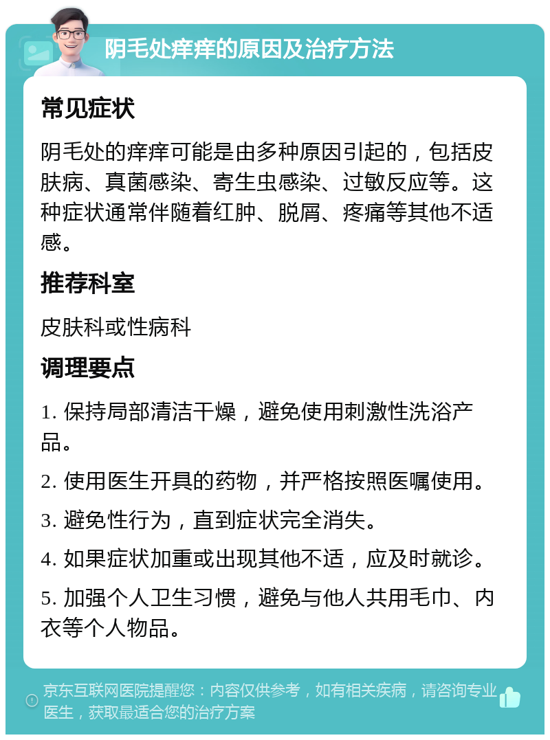 阴毛处痒痒的原因及治疗方法 常见症状 阴毛处的痒痒可能是由多种原因引起的，包括皮肤病、真菌感染、寄生虫感染、过敏反应等。这种症状通常伴随着红肿、脱屑、疼痛等其他不适感。 推荐科室 皮肤科或性病科 调理要点 1. 保持局部清洁干燥，避免使用刺激性洗浴产品。 2. 使用医生开具的药物，并严格按照医嘱使用。 3. 避免性行为，直到症状完全消失。 4. 如果症状加重或出现其他不适，应及时就诊。 5. 加强个人卫生习惯，避免与他人共用毛巾、内衣等个人物品。