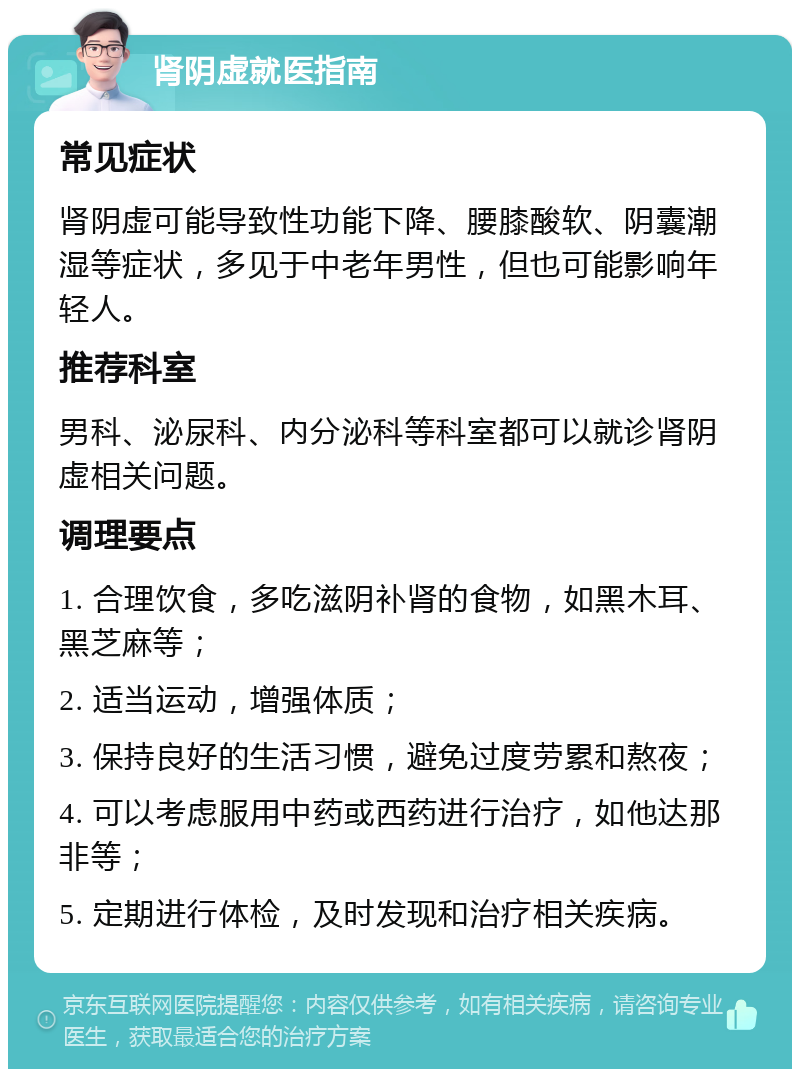 肾阴虚就医指南 常见症状 肾阴虚可能导致性功能下降、腰膝酸软、阴囊潮湿等症状，多见于中老年男性，但也可能影响年轻人。 推荐科室 男科、泌尿科、内分泌科等科室都可以就诊肾阴虚相关问题。 调理要点 1. 合理饮食，多吃滋阴补肾的食物，如黑木耳、黑芝麻等； 2. 适当运动，增强体质； 3. 保持良好的生活习惯，避免过度劳累和熬夜； 4. 可以考虑服用中药或西药进行治疗，如他达那非等； 5. 定期进行体检，及时发现和治疗相关疾病。