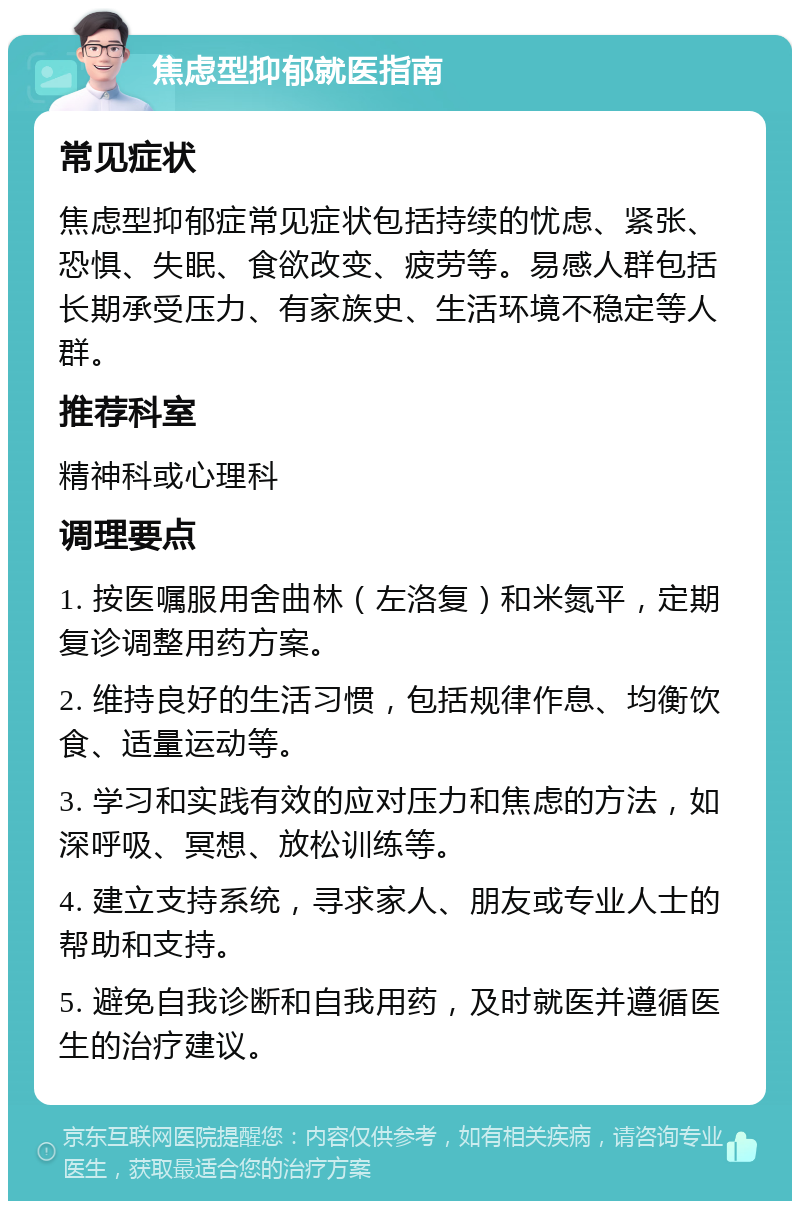 焦虑型抑郁就医指南 常见症状 焦虑型抑郁症常见症状包括持续的忧虑、紧张、恐惧、失眠、食欲改变、疲劳等。易感人群包括长期承受压力、有家族史、生活环境不稳定等人群。 推荐科室 精神科或心理科 调理要点 1. 按医嘱服用舍曲林（左洛复）和米氮平，定期复诊调整用药方案。 2. 维持良好的生活习惯，包括规律作息、均衡饮食、适量运动等。 3. 学习和实践有效的应对压力和焦虑的方法，如深呼吸、冥想、放松训练等。 4. 建立支持系统，寻求家人、朋友或专业人士的帮助和支持。 5. 避免自我诊断和自我用药，及时就医并遵循医生的治疗建议。