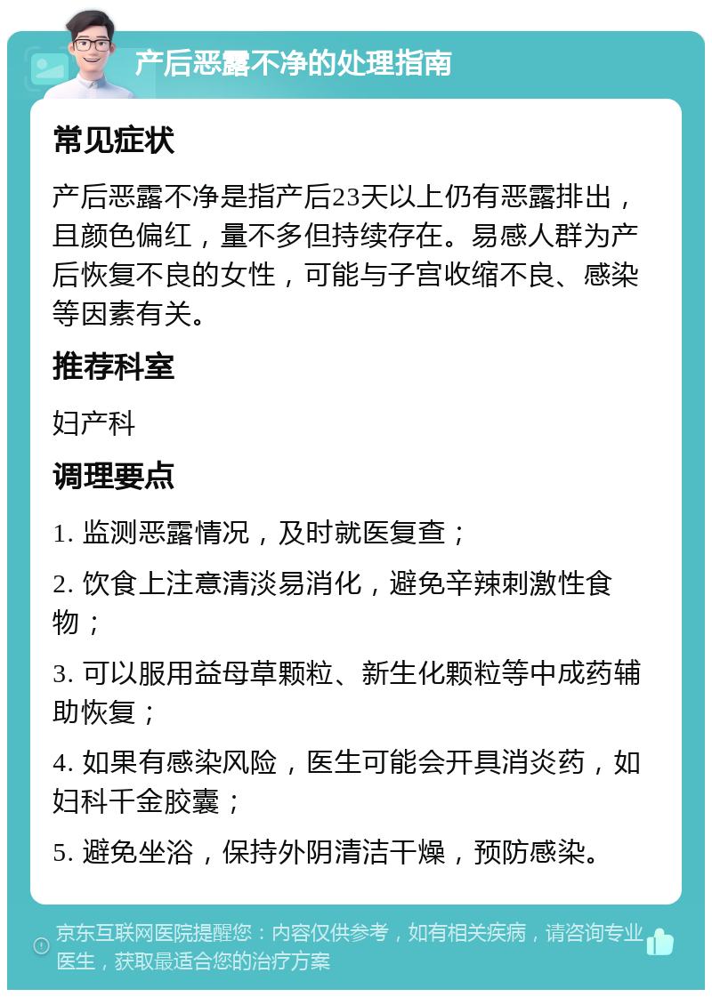 产后恶露不净的处理指南 常见症状 产后恶露不净是指产后23天以上仍有恶露排出，且颜色偏红，量不多但持续存在。易感人群为产后恢复不良的女性，可能与子宫收缩不良、感染等因素有关。 推荐科室 妇产科 调理要点 1. 监测恶露情况，及时就医复查； 2. 饮食上注意清淡易消化，避免辛辣刺激性食物； 3. 可以服用益母草颗粒、新生化颗粒等中成药辅助恢复； 4. 如果有感染风险，医生可能会开具消炎药，如妇科千金胶囊； 5. 避免坐浴，保持外阴清洁干燥，预防感染。