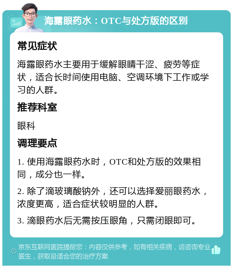 海露眼药水：OTC与处方版的区别 常见症状 海露眼药水主要用于缓解眼睛干涩、疲劳等症状，适合长时间使用电脑、空调环境下工作或学习的人群。 推荐科室 眼科 调理要点 1. 使用海露眼药水时，OTC和处方版的效果相同，成分也一样。 2. 除了滴玻璃酸钠外，还可以选择爱丽眼药水，浓度更高，适合症状较明显的人群。 3. 滴眼药水后无需按压眼角，只需闭眼即可。