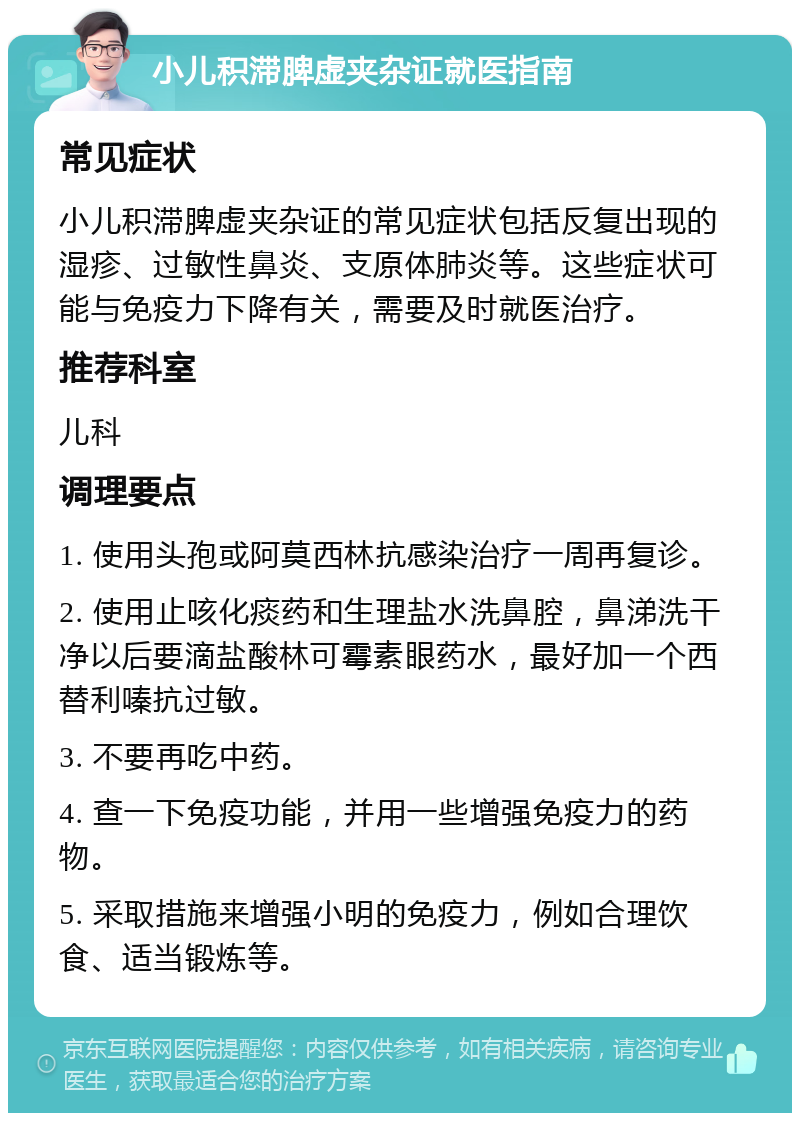 小儿积滞脾虚夹杂证就医指南 常见症状 小儿积滞脾虚夹杂证的常见症状包括反复出现的湿疹、过敏性鼻炎、支原体肺炎等。这些症状可能与免疫力下降有关，需要及时就医治疗。 推荐科室 儿科 调理要点 1. 使用头孢或阿莫西林抗感染治疗一周再复诊。 2. 使用止咳化痰药和生理盐水洗鼻腔，鼻涕洗干净以后要滴盐酸林可霉素眼药水，最好加一个西替利嗪抗过敏。 3. 不要再吃中药。 4. 查一下免疫功能，并用一些增强免疫力的药物。 5. 采取措施来增强小明的免疫力，例如合理饮食、适当锻炼等。