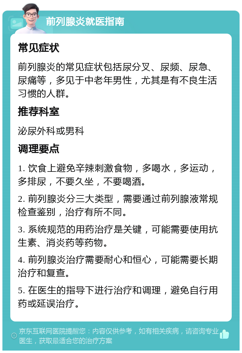 前列腺炎就医指南 常见症状 前列腺炎的常见症状包括尿分叉、尿频、尿急、尿痛等，多见于中老年男性，尤其是有不良生活习惯的人群。 推荐科室 泌尿外科或男科 调理要点 1. 饮食上避免辛辣刺激食物，多喝水，多运动，多排尿，不要久坐，不要喝酒。 2. 前列腺炎分三大类型，需要通过前列腺液常规检查鉴别，治疗有所不同。 3. 系统规范的用药治疗是关键，可能需要使用抗生素、消炎药等药物。 4. 前列腺炎治疗需要耐心和恒心，可能需要长期治疗和复查。 5. 在医生的指导下进行治疗和调理，避免自行用药或延误治疗。