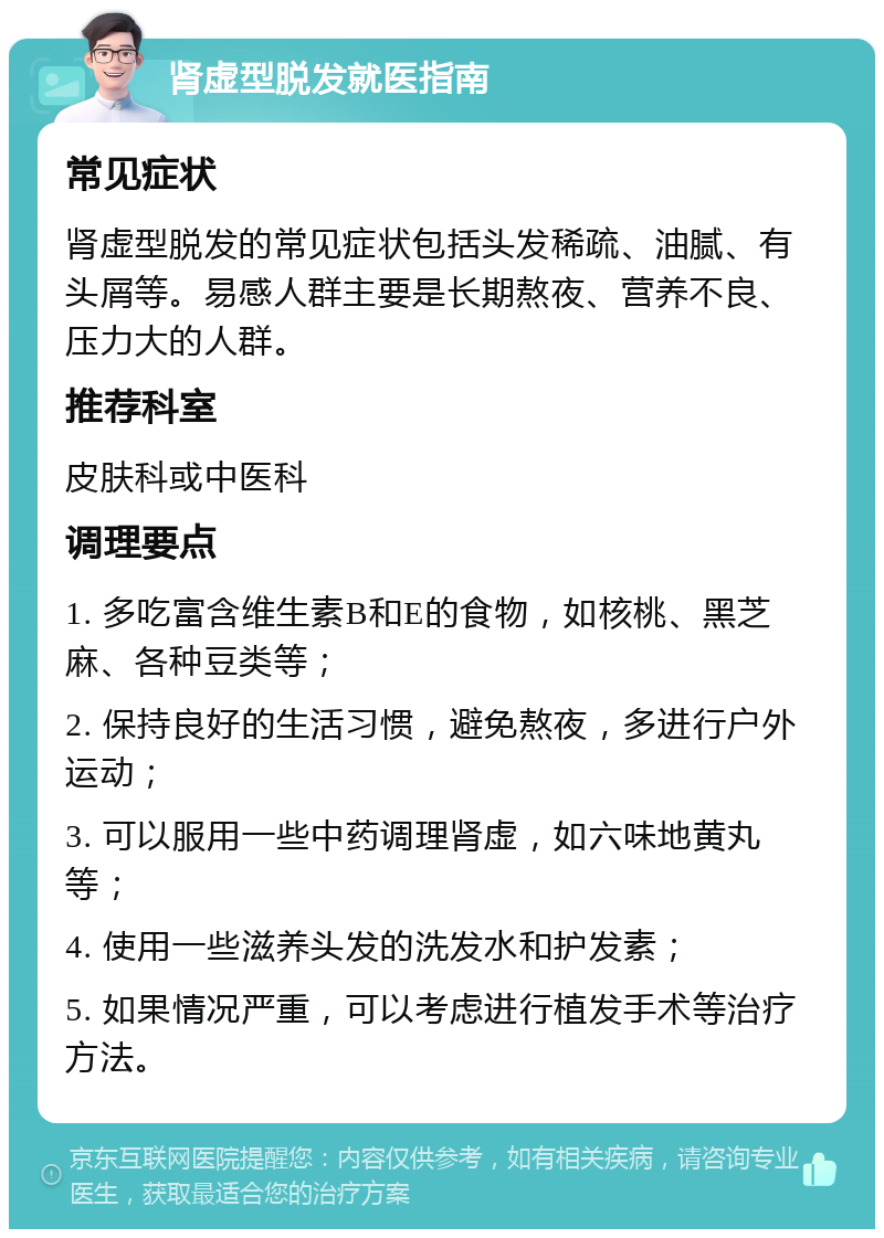 肾虚型脱发就医指南 常见症状 肾虚型脱发的常见症状包括头发稀疏、油腻、有头屑等。易感人群主要是长期熬夜、营养不良、压力大的人群。 推荐科室 皮肤科或中医科 调理要点 1. 多吃富含维生素B和E的食物，如核桃、黑芝麻、各种豆类等； 2. 保持良好的生活习惯，避免熬夜，多进行户外运动； 3. 可以服用一些中药调理肾虚，如六味地黄丸等； 4. 使用一些滋养头发的洗发水和护发素； 5. 如果情况严重，可以考虑进行植发手术等治疗方法。