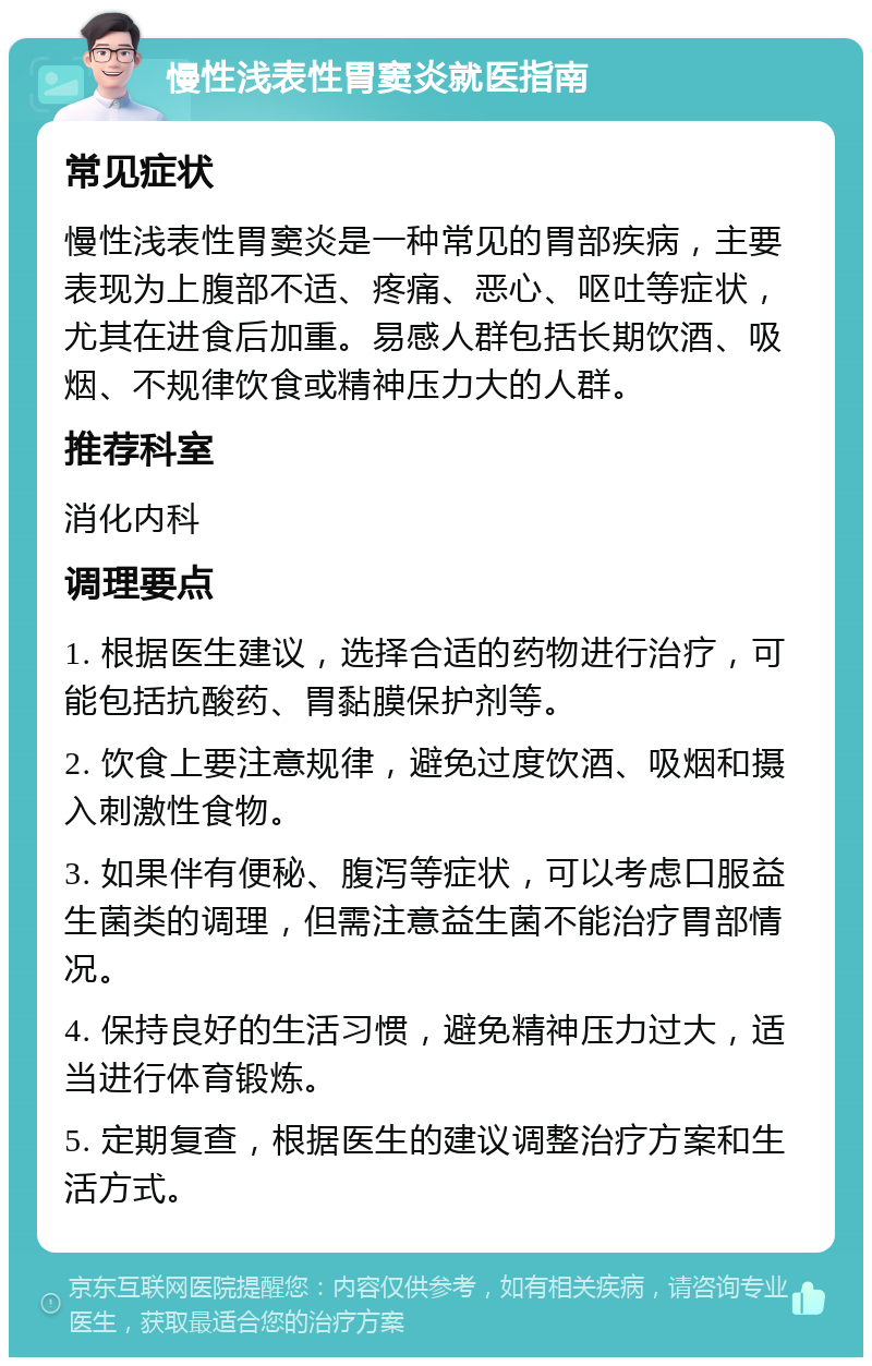 慢性浅表性胃窦炎就医指南 常见症状 慢性浅表性胃窦炎是一种常见的胃部疾病，主要表现为上腹部不适、疼痛、恶心、呕吐等症状，尤其在进食后加重。易感人群包括长期饮酒、吸烟、不规律饮食或精神压力大的人群。 推荐科室 消化内科 调理要点 1. 根据医生建议，选择合适的药物进行治疗，可能包括抗酸药、胃黏膜保护剂等。 2. 饮食上要注意规律，避免过度饮酒、吸烟和摄入刺激性食物。 3. 如果伴有便秘、腹泻等症状，可以考虑口服益生菌类的调理，但需注意益生菌不能治疗胃部情况。 4. 保持良好的生活习惯，避免精神压力过大，适当进行体育锻炼。 5. 定期复查，根据医生的建议调整治疗方案和生活方式。