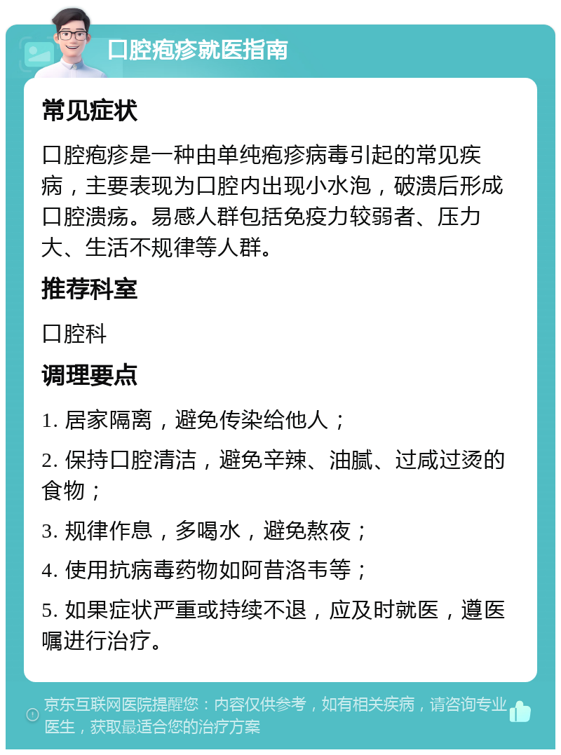 口腔疱疹就医指南 常见症状 口腔疱疹是一种由单纯疱疹病毒引起的常见疾病，主要表现为口腔内出现小水泡，破溃后形成口腔溃疡。易感人群包括免疫力较弱者、压力大、生活不规律等人群。 推荐科室 口腔科 调理要点 1. 居家隔离，避免传染给他人； 2. 保持口腔清洁，避免辛辣、油腻、过咸过烫的食物； 3. 规律作息，多喝水，避免熬夜； 4. 使用抗病毒药物如阿昔洛韦等； 5. 如果症状严重或持续不退，应及时就医，遵医嘱进行治疗。