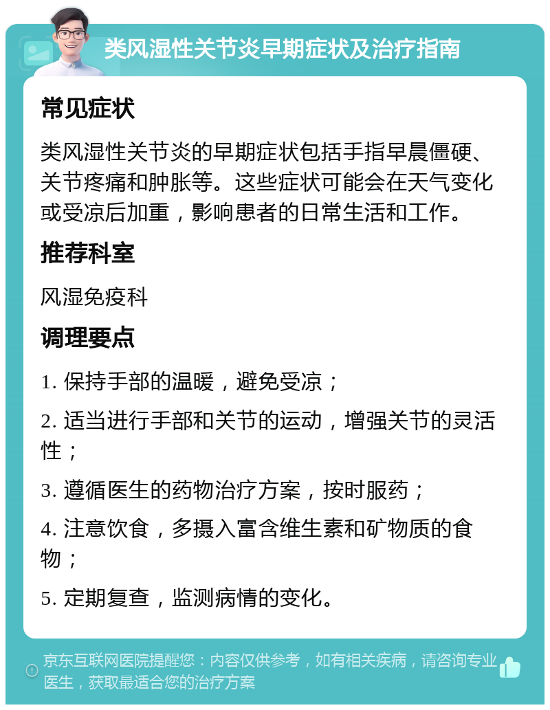 类风湿性关节炎早期症状及治疗指南 常见症状 类风湿性关节炎的早期症状包括手指早晨僵硬、关节疼痛和肿胀等。这些症状可能会在天气变化或受凉后加重，影响患者的日常生活和工作。 推荐科室 风湿免疫科 调理要点 1. 保持手部的温暖，避免受凉； 2. 适当进行手部和关节的运动，增强关节的灵活性； 3. 遵循医生的药物治疗方案，按时服药； 4. 注意饮食，多摄入富含维生素和矿物质的食物； 5. 定期复查，监测病情的变化。