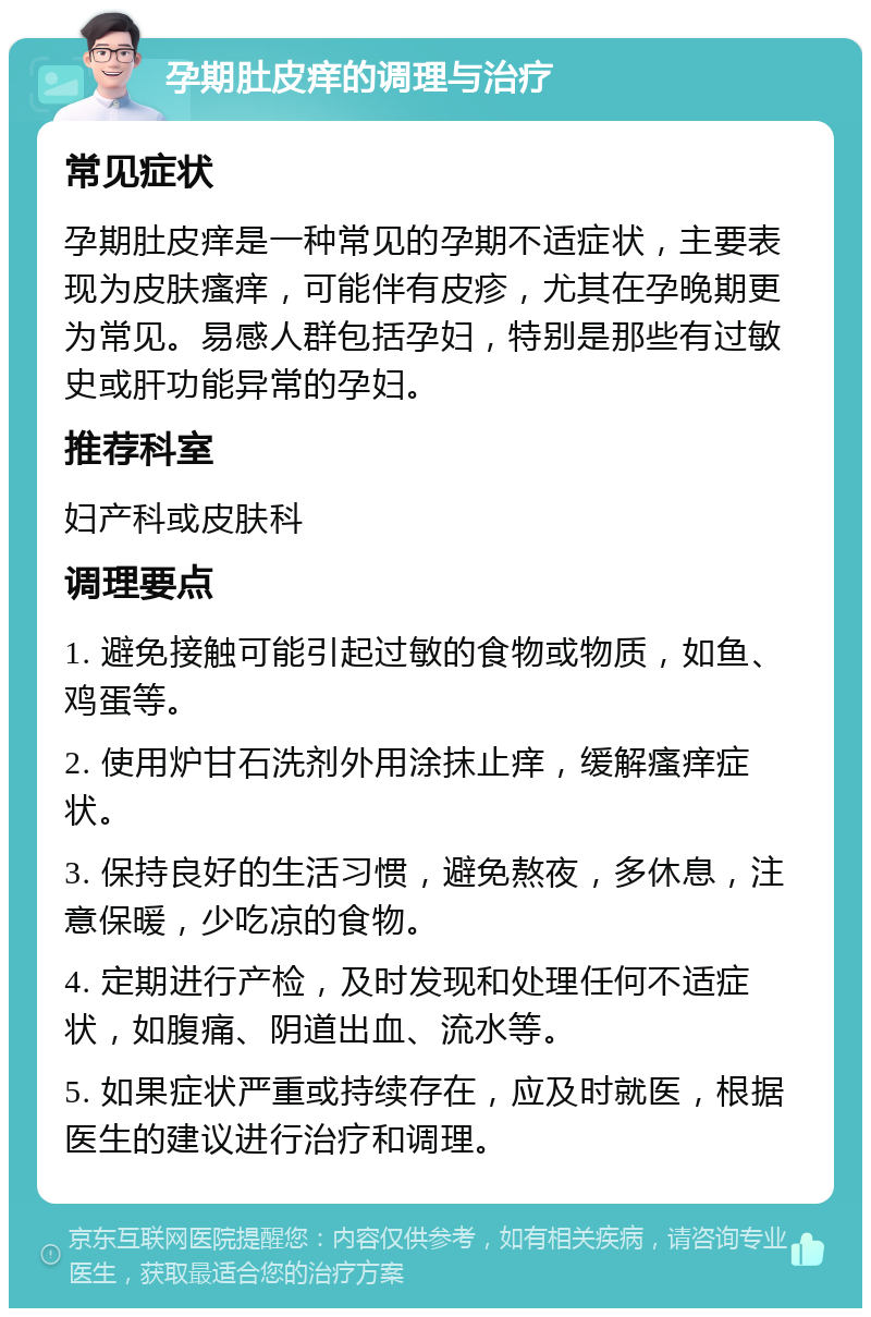 孕期肚皮痒的调理与治疗 常见症状 孕期肚皮痒是一种常见的孕期不适症状，主要表现为皮肤瘙痒，可能伴有皮疹，尤其在孕晚期更为常见。易感人群包括孕妇，特别是那些有过敏史或肝功能异常的孕妇。 推荐科室 妇产科或皮肤科 调理要点 1. 避免接触可能引起过敏的食物或物质，如鱼、鸡蛋等。 2. 使用炉甘石洗剂外用涂抹止痒，缓解瘙痒症状。 3. 保持良好的生活习惯，避免熬夜，多休息，注意保暖，少吃凉的食物。 4. 定期进行产检，及时发现和处理任何不适症状，如腹痛、阴道出血、流水等。 5. 如果症状严重或持续存在，应及时就医，根据医生的建议进行治疗和调理。