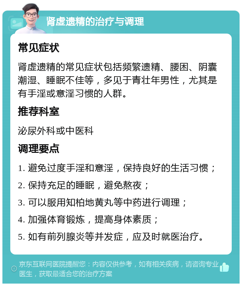 肾虚遗精的治疗与调理 常见症状 肾虚遗精的常见症状包括频繁遗精、腰困、阴囊潮湿、睡眠不佳等，多见于青壮年男性，尤其是有手淫或意淫习惯的人群。 推荐科室 泌尿外科或中医科 调理要点 1. 避免过度手淫和意淫，保持良好的生活习惯； 2. 保持充足的睡眠，避免熬夜； 3. 可以服用知柏地黄丸等中药进行调理； 4. 加强体育锻炼，提高身体素质； 5. 如有前列腺炎等并发症，应及时就医治疗。