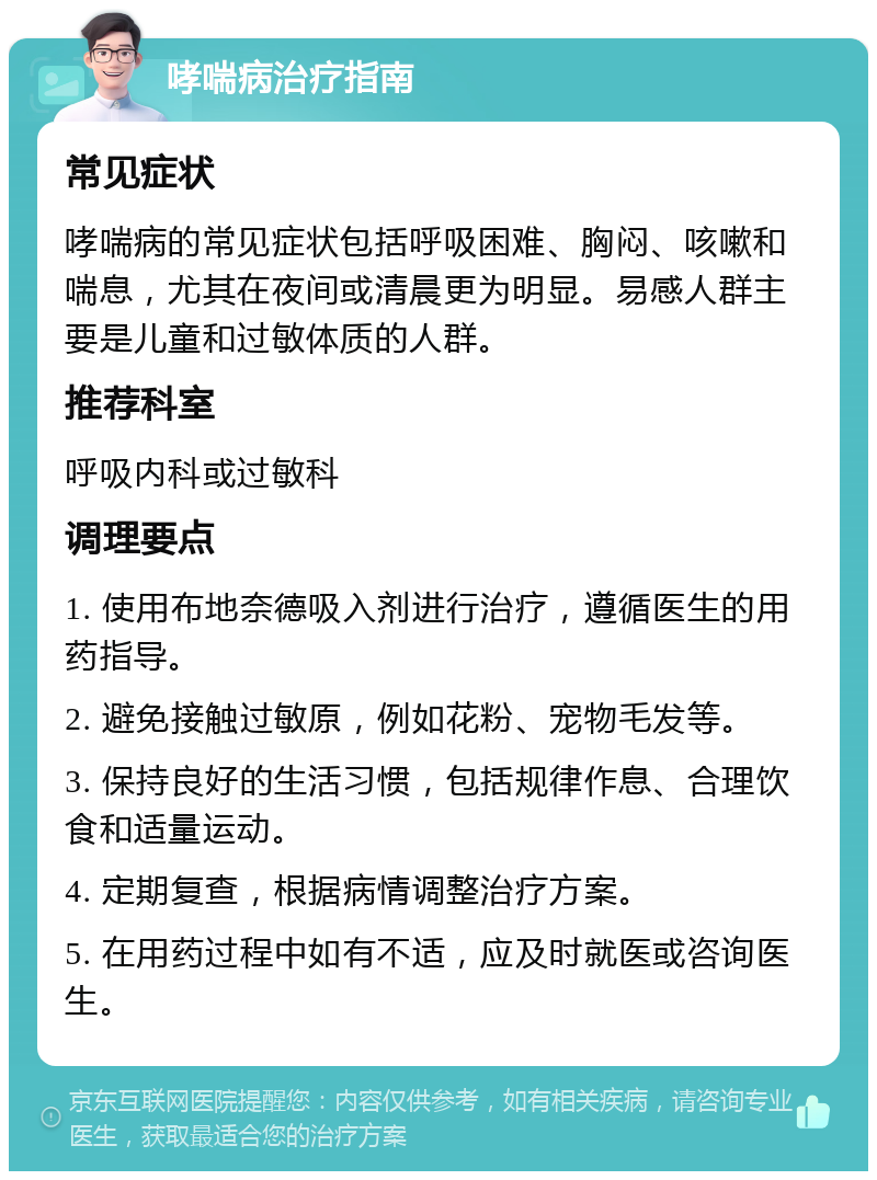 哮喘病治疗指南 常见症状 哮喘病的常见症状包括呼吸困难、胸闷、咳嗽和喘息，尤其在夜间或清晨更为明显。易感人群主要是儿童和过敏体质的人群。 推荐科室 呼吸内科或过敏科 调理要点 1. 使用布地奈德吸入剂进行治疗，遵循医生的用药指导。 2. 避免接触过敏原，例如花粉、宠物毛发等。 3. 保持良好的生活习惯，包括规律作息、合理饮食和适量运动。 4. 定期复查，根据病情调整治疗方案。 5. 在用药过程中如有不适，应及时就医或咨询医生。