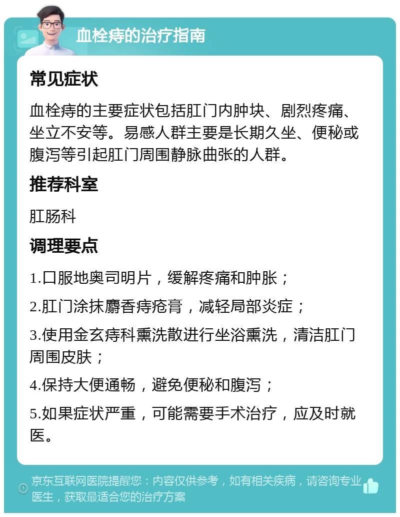 血栓痔的治疗指南 常见症状 血栓痔的主要症状包括肛门内肿块、剧烈疼痛、坐立不安等。易感人群主要是长期久坐、便秘或腹泻等引起肛门周围静脉曲张的人群。 推荐科室 肛肠科 调理要点 1.口服地奥司明片，缓解疼痛和肿胀； 2.肛门涂抹麝香痔疮膏，减轻局部炎症； 3.使用金玄痔科熏洗散进行坐浴熏洗，清洁肛门周围皮肤； 4.保持大便通畅，避免便秘和腹泻； 5.如果症状严重，可能需要手术治疗，应及时就医。