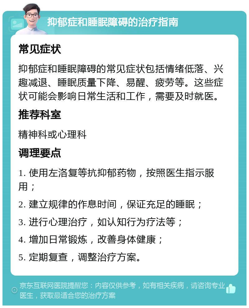 抑郁症和睡眠障碍的治疗指南 常见症状 抑郁症和睡眠障碍的常见症状包括情绪低落、兴趣减退、睡眠质量下降、易醒、疲劳等。这些症状可能会影响日常生活和工作，需要及时就医。 推荐科室 精神科或心理科 调理要点 1. 使用左洛复等抗抑郁药物，按照医生指示服用； 2. 建立规律的作息时间，保证充足的睡眠； 3. 进行心理治疗，如认知行为疗法等； 4. 增加日常锻炼，改善身体健康； 5. 定期复查，调整治疗方案。