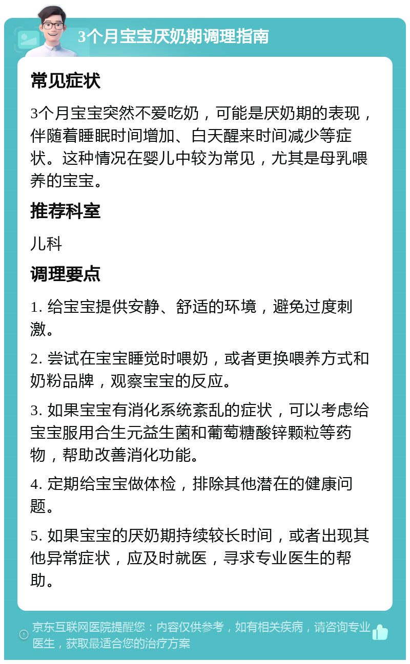 3个月宝宝厌奶期调理指南 常见症状 3个月宝宝突然不爱吃奶，可能是厌奶期的表现，伴随着睡眠时间增加、白天醒来时间减少等症状。这种情况在婴儿中较为常见，尤其是母乳喂养的宝宝。 推荐科室 儿科 调理要点 1. 给宝宝提供安静、舒适的环境，避免过度刺激。 2. 尝试在宝宝睡觉时喂奶，或者更换喂养方式和奶粉品牌，观察宝宝的反应。 3. 如果宝宝有消化系统紊乱的症状，可以考虑给宝宝服用合生元益生菌和葡萄糖酸锌颗粒等药物，帮助改善消化功能。 4. 定期给宝宝做体检，排除其他潜在的健康问题。 5. 如果宝宝的厌奶期持续较长时间，或者出现其他异常症状，应及时就医，寻求专业医生的帮助。