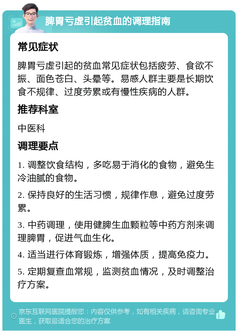 脾胃亏虚引起贫血的调理指南 常见症状 脾胃亏虚引起的贫血常见症状包括疲劳、食欲不振、面色苍白、头晕等。易感人群主要是长期饮食不规律、过度劳累或有慢性疾病的人群。 推荐科室 中医科 调理要点 1. 调整饮食结构，多吃易于消化的食物，避免生冷油腻的食物。 2. 保持良好的生活习惯，规律作息，避免过度劳累。 3. 中药调理，使用健脾生血颗粒等中药方剂来调理脾胃，促进气血生化。 4. 适当进行体育锻炼，增强体质，提高免疫力。 5. 定期复查血常规，监测贫血情况，及时调整治疗方案。