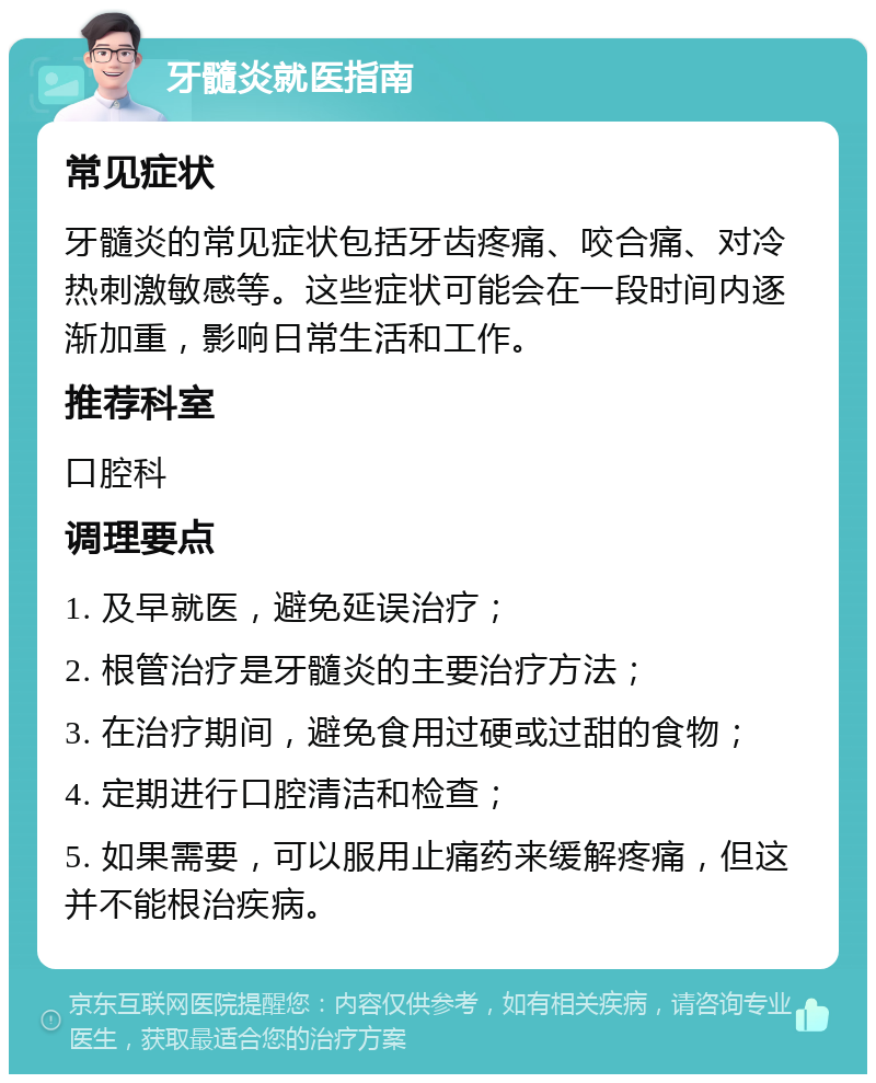 牙髓炎就医指南 常见症状 牙髓炎的常见症状包括牙齿疼痛、咬合痛、对冷热刺激敏感等。这些症状可能会在一段时间内逐渐加重，影响日常生活和工作。 推荐科室 口腔科 调理要点 1. 及早就医，避免延误治疗； 2. 根管治疗是牙髓炎的主要治疗方法； 3. 在治疗期间，避免食用过硬或过甜的食物； 4. 定期进行口腔清洁和检查； 5. 如果需要，可以服用止痛药来缓解疼痛，但这并不能根治疾病。