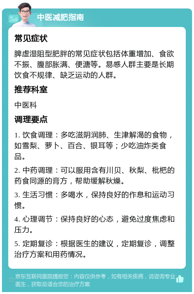 中医减肥指南 常见症状 脾虚湿阻型肥胖的常见症状包括体重增加、食欲不振、腹部胀满、便溏等。易感人群主要是长期饮食不规律、缺乏运动的人群。 推荐科室 中医科 调理要点 1. 饮食调理：多吃滋阴润肺、生津解渴的食物，如雪梨、萝卜、百合、银耳等；少吃油炸类食品。 2. 中药调理：可以服用含有川贝、秋梨、枇杷的药食同源的膏方，帮助缓解秋燥。 3. 生活习惯：多喝水，保持良好的作息和运动习惯。 4. 心理调节：保持良好的心态，避免过度焦虑和压力。 5. 定期复诊：根据医生的建议，定期复诊，调整治疗方案和用药情况。