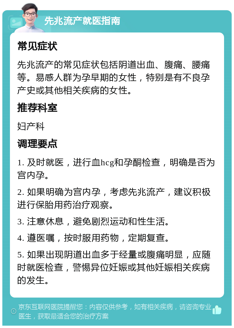 先兆流产就医指南 常见症状 先兆流产的常见症状包括阴道出血、腹痛、腰痛等。易感人群为孕早期的女性，特别是有不良孕产史或其他相关疾病的女性。 推荐科室 妇产科 调理要点 1. 及时就医，进行血hcg和孕酮检查，明确是否为宫内孕。 2. 如果明确为宫内孕，考虑先兆流产，建议积极进行保胎用药治疗观察。 3. 注意休息，避免剧烈运动和性生活。 4. 遵医嘱，按时服用药物，定期复查。 5. 如果出现阴道出血多于经量或腹痛明显，应随时就医检查，警惕异位妊娠或其他妊娠相关疾病的发生。