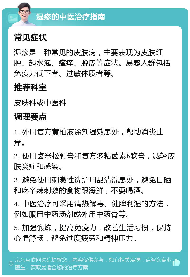 湿疹的中医治疗指南 常见症状 湿疹是一种常见的皮肤病，主要表现为皮肤红肿、起水泡、瘙痒、脱皮等症状。易感人群包括免疫力低下者、过敏体质者等。 推荐科室 皮肤科或中医科 调理要点 1. 外用复方黄柏液涂剂湿敷患处，帮助消炎止痒。 2. 使用卤米松乳膏和复方多粘菌素b软膏，减轻皮肤炎症和感染。 3. 避免使用刺激性洗护用品清洗患处，避免日晒和吃辛辣刺激的食物跟海鲜，不要喝酒。 4. 中医治疗可采用清热解毒、健脾利湿的方法，例如服用中药汤剂或外用中药膏等。 5. 加强锻炼，提高免疫力，改善生活习惯，保持心情舒畅，避免过度疲劳和精神压力。