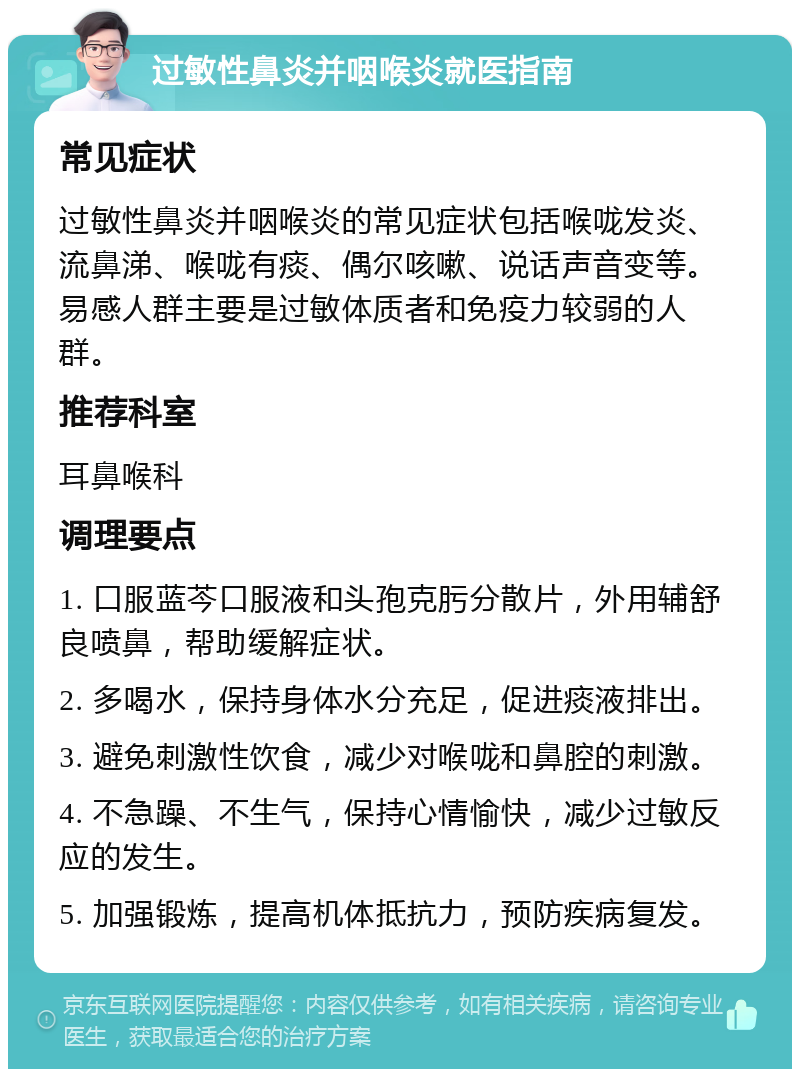 过敏性鼻炎并咽喉炎就医指南 常见症状 过敏性鼻炎并咽喉炎的常见症状包括喉咙发炎、流鼻涕、喉咙有痰、偶尔咳嗽、说话声音变等。易感人群主要是过敏体质者和免疫力较弱的人群。 推荐科室 耳鼻喉科 调理要点 1. 口服蓝芩口服液和头孢克肟分散片，外用辅舒良喷鼻，帮助缓解症状。 2. 多喝水，保持身体水分充足，促进痰液排出。 3. 避免刺激性饮食，减少对喉咙和鼻腔的刺激。 4. 不急躁、不生气，保持心情愉快，减少过敏反应的发生。 5. 加强锻炼，提高机体抵抗力，预防疾病复发。