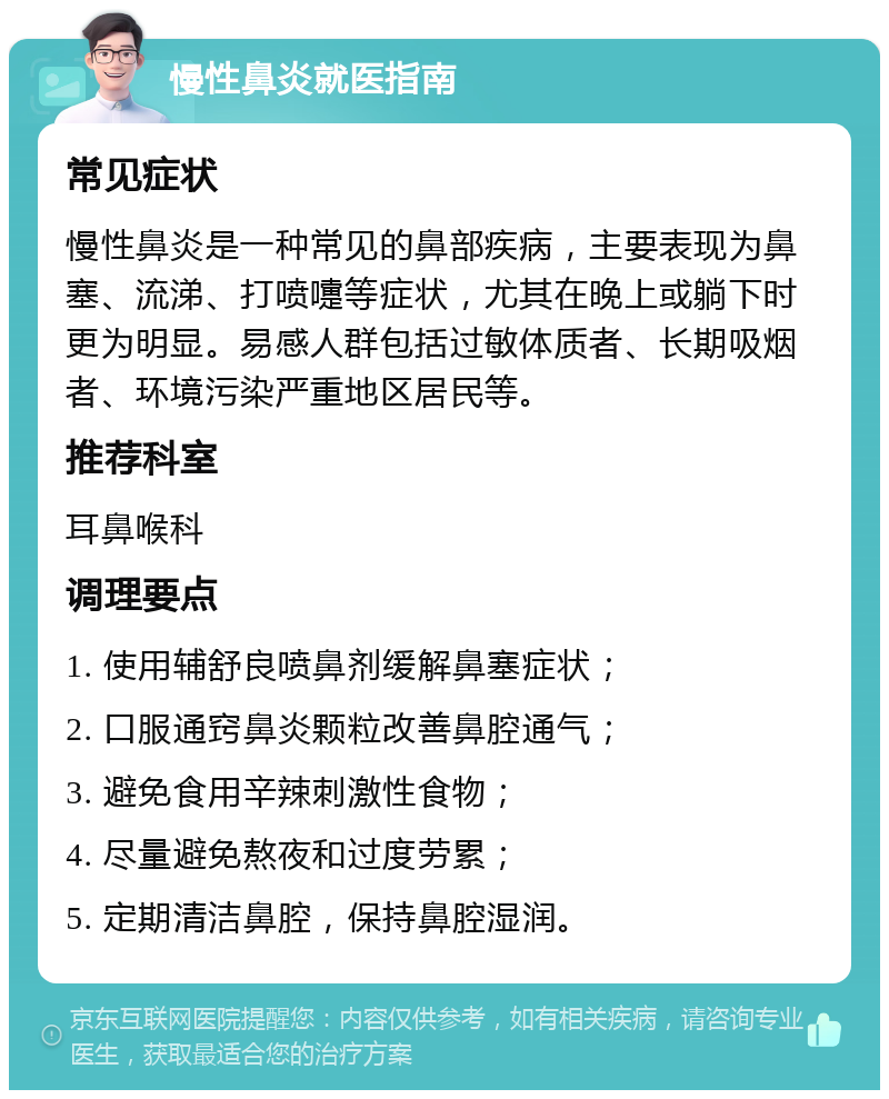 慢性鼻炎就医指南 常见症状 慢性鼻炎是一种常见的鼻部疾病，主要表现为鼻塞、流涕、打喷嚏等症状，尤其在晚上或躺下时更为明显。易感人群包括过敏体质者、长期吸烟者、环境污染严重地区居民等。 推荐科室 耳鼻喉科 调理要点 1. 使用辅舒良喷鼻剂缓解鼻塞症状； 2. 口服通窍鼻炎颗粒改善鼻腔通气； 3. 避免食用辛辣刺激性食物； 4. 尽量避免熬夜和过度劳累； 5. 定期清洁鼻腔，保持鼻腔湿润。