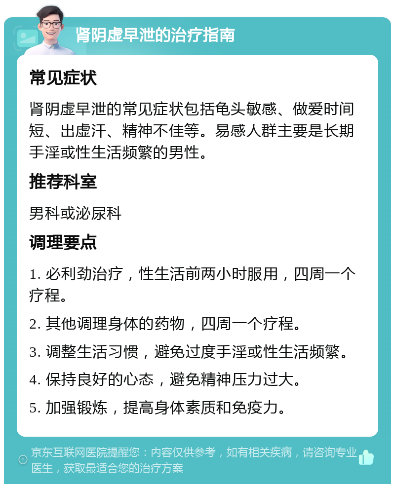 肾阴虚早泄的治疗指南 常见症状 肾阴虚早泄的常见症状包括龟头敏感、做爱时间短、出虚汗、精神不佳等。易感人群主要是长期手淫或性生活频繁的男性。 推荐科室 男科或泌尿科 调理要点 1. 必利劲治疗，性生活前两小时服用，四周一个疗程。 2. 其他调理身体的药物，四周一个疗程。 3. 调整生活习惯，避免过度手淫或性生活频繁。 4. 保持良好的心态，避免精神压力过大。 5. 加强锻炼，提高身体素质和免疫力。