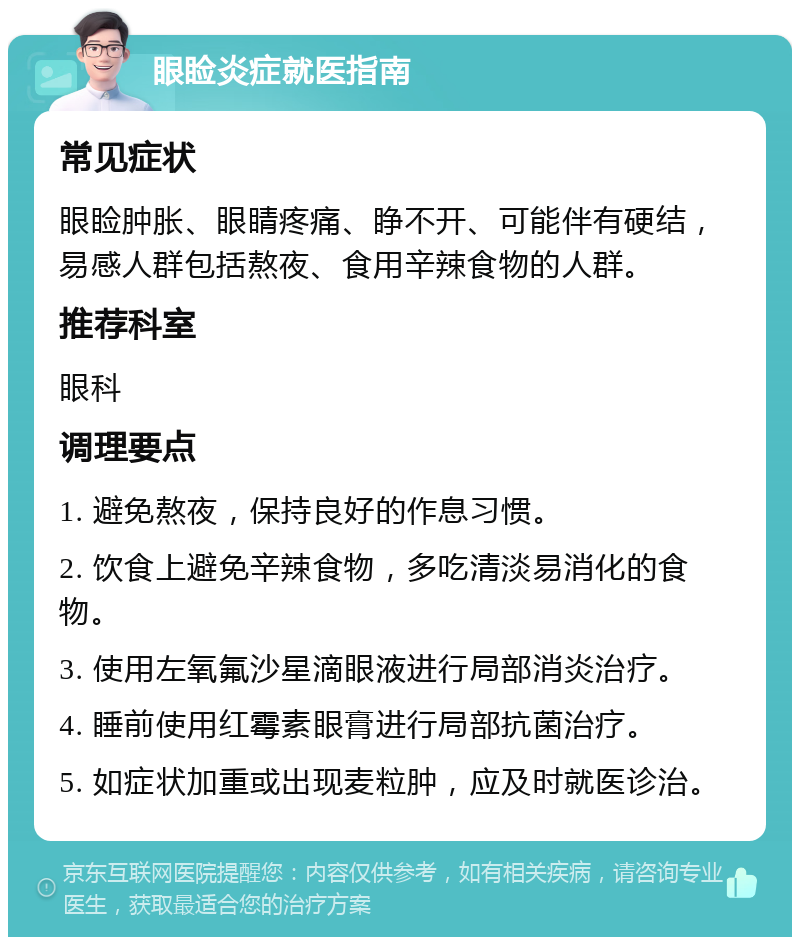 眼睑炎症就医指南 常见症状 眼睑肿胀、眼睛疼痛、睁不开、可能伴有硬结，易感人群包括熬夜、食用辛辣食物的人群。 推荐科室 眼科 调理要点 1. 避免熬夜，保持良好的作息习惯。 2. 饮食上避免辛辣食物，多吃清淡易消化的食物。 3. 使用左氧氟沙星滴眼液进行局部消炎治疗。 4. 睡前使用红霉素眼膏进行局部抗菌治疗。 5. 如症状加重或出现麦粒肿，应及时就医诊治。