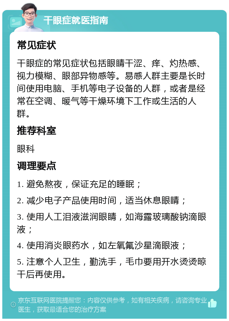 干眼症就医指南 常见症状 干眼症的常见症状包括眼睛干涩、痒、灼热感、视力模糊、眼部异物感等。易感人群主要是长时间使用电脑、手机等电子设备的人群，或者是经常在空调、暖气等干燥环境下工作或生活的人群。 推荐科室 眼科 调理要点 1. 避免熬夜，保证充足的睡眠； 2. 减少电子产品使用时间，适当休息眼睛； 3. 使用人工泪液滋润眼睛，如海露玻璃酸钠滴眼液； 4. 使用消炎眼药水，如左氧氟沙星滴眼液； 5. 注意个人卫生，勤洗手，毛巾要用开水烫烫晾干后再使用。