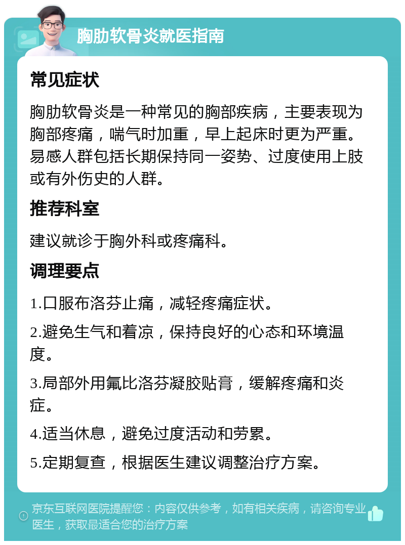 胸肋软骨炎就医指南 常见症状 胸肋软骨炎是一种常见的胸部疾病，主要表现为胸部疼痛，喘气时加重，早上起床时更为严重。易感人群包括长期保持同一姿势、过度使用上肢或有外伤史的人群。 推荐科室 建议就诊于胸外科或疼痛科。 调理要点 1.口服布洛芬止痛，减轻疼痛症状。 2.避免生气和着凉，保持良好的心态和环境温度。 3.局部外用氟比洛芬凝胶贴膏，缓解疼痛和炎症。 4.适当休息，避免过度活动和劳累。 5.定期复查，根据医生建议调整治疗方案。