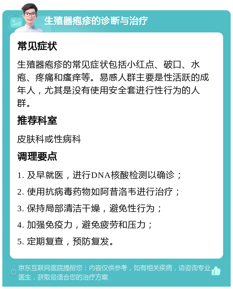 生殖器疱疹的诊断与治疗 常见症状 生殖器疱疹的常见症状包括小红点、破口、水疱、疼痛和瘙痒等。易感人群主要是性活跃的成年人，尤其是没有使用安全套进行性行为的人群。 推荐科室 皮肤科或性病科 调理要点 1. 及早就医，进行DNA核酸检测以确诊； 2. 使用抗病毒药物如阿昔洛韦进行治疗； 3. 保持局部清洁干燥，避免性行为； 4. 加强免疫力，避免疲劳和压力； 5. 定期复查，预防复发。