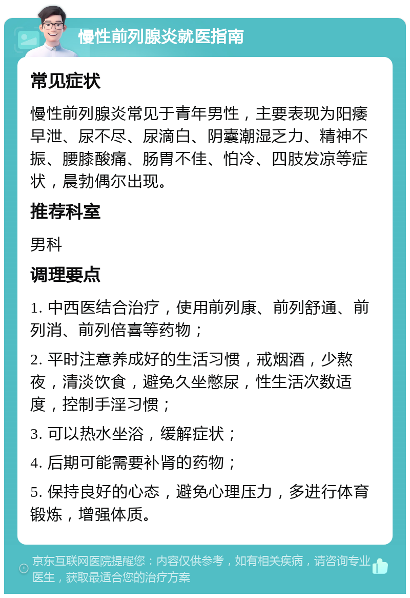 慢性前列腺炎就医指南 常见症状 慢性前列腺炎常见于青年男性，主要表现为阳痿早泄、尿不尽、尿滴白、阴囊潮湿乏力、精神不振、腰膝酸痛、肠胃不佳、怕冷、四肢发凉等症状，晨勃偶尔出现。 推荐科室 男科 调理要点 1. 中西医结合治疗，使用前列康、前列舒通、前列消、前列倍喜等药物； 2. 平时注意养成好的生活习惯，戒烟酒，少熬夜，清淡饮食，避免久坐憋尿，性生活次数适度，控制手淫习惯； 3. 可以热水坐浴，缓解症状； 4. 后期可能需要补肾的药物； 5. 保持良好的心态，避免心理压力，多进行体育锻炼，增强体质。