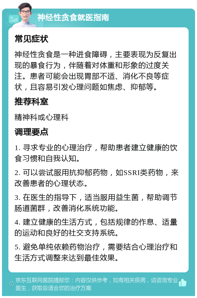 神经性贪食就医指南 常见症状 神经性贪食是一种进食障碍，主要表现为反复出现的暴食行为，伴随着对体重和形象的过度关注。患者可能会出现胃部不适、消化不良等症状，且容易引发心理问题如焦虑、抑郁等。 推荐科室 精神科或心理科 调理要点 1. 寻求专业的心理治疗，帮助患者建立健康的饮食习惯和自我认知。 2. 可以尝试服用抗抑郁药物，如SSRI类药物，来改善患者的心理状态。 3. 在医生的指导下，适当服用益生菌，帮助调节肠道菌群，改善消化系统功能。 4. 建立健康的生活方式，包括规律的作息、适量的运动和良好的社交支持系统。 5. 避免单纯依赖药物治疗，需要结合心理治疗和生活方式调整来达到最佳效果。