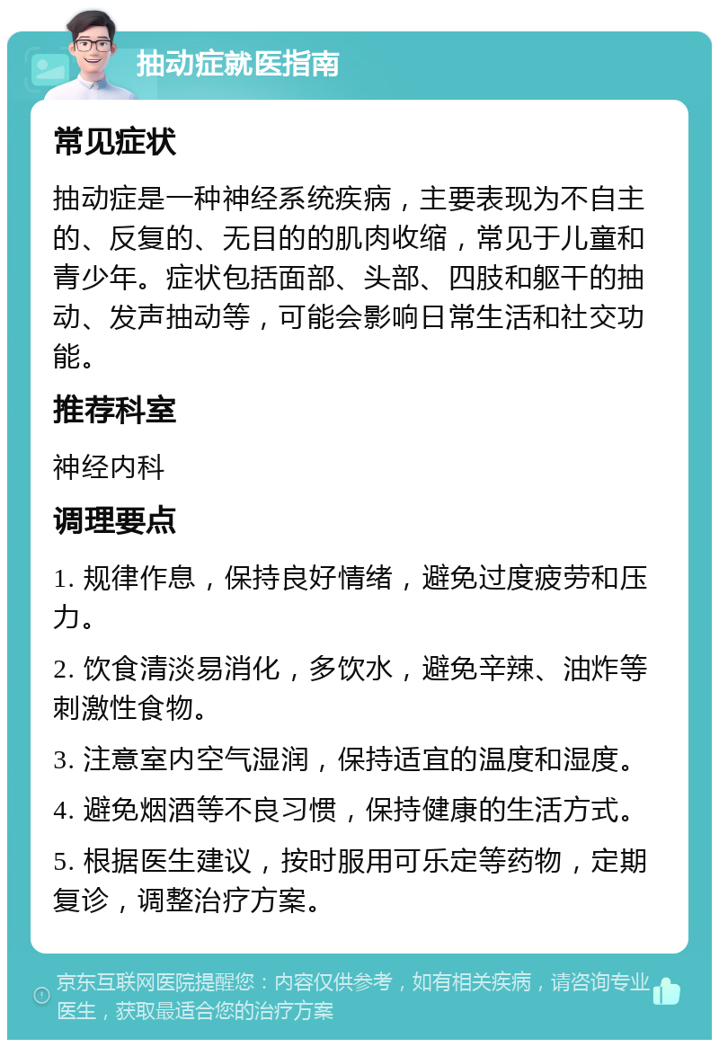 抽动症就医指南 常见症状 抽动症是一种神经系统疾病，主要表现为不自主的、反复的、无目的的肌肉收缩，常见于儿童和青少年。症状包括面部、头部、四肢和躯干的抽动、发声抽动等，可能会影响日常生活和社交功能。 推荐科室 神经内科 调理要点 1. 规律作息，保持良好情绪，避免过度疲劳和压力。 2. 饮食清淡易消化，多饮水，避免辛辣、油炸等刺激性食物。 3. 注意室内空气湿润，保持适宜的温度和湿度。 4. 避免烟酒等不良习惯，保持健康的生活方式。 5. 根据医生建议，按时服用可乐定等药物，定期复诊，调整治疗方案。