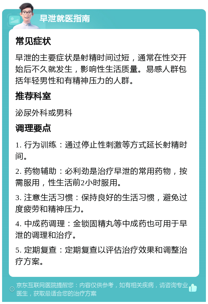 早泄就医指南 常见症状 早泄的主要症状是射精时间过短，通常在性交开始后不久就发生，影响性生活质量。易感人群包括年轻男性和有精神压力的人群。 推荐科室 泌尿外科或男科 调理要点 1. 行为训练：通过停止性刺激等方式延长射精时间。 2. 药物辅助：必利劲是治疗早泄的常用药物，按需服用，性生活前2小时服用。 3. 注意生活习惯：保持良好的生活习惯，避免过度疲劳和精神压力。 4. 中成药调理：金锁固精丸等中成药也可用于早泄的调理和治疗。 5. 定期复查：定期复查以评估治疗效果和调整治疗方案。