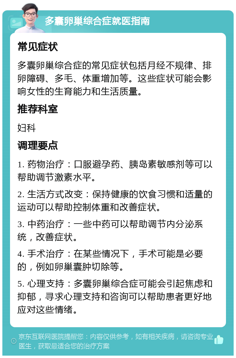 多囊卵巢综合症就医指南 常见症状 多囊卵巢综合症的常见症状包括月经不规律、排卵障碍、多毛、体重增加等。这些症状可能会影响女性的生育能力和生活质量。 推荐科室 妇科 调理要点 1. 药物治疗：口服避孕药、胰岛素敏感剂等可以帮助调节激素水平。 2. 生活方式改变：保持健康的饮食习惯和适量的运动可以帮助控制体重和改善症状。 3. 中药治疗：一些中药可以帮助调节内分泌系统，改善症状。 4. 手术治疗：在某些情况下，手术可能是必要的，例如卵巢囊肿切除等。 5. 心理支持：多囊卵巢综合症可能会引起焦虑和抑郁，寻求心理支持和咨询可以帮助患者更好地应对这些情绪。