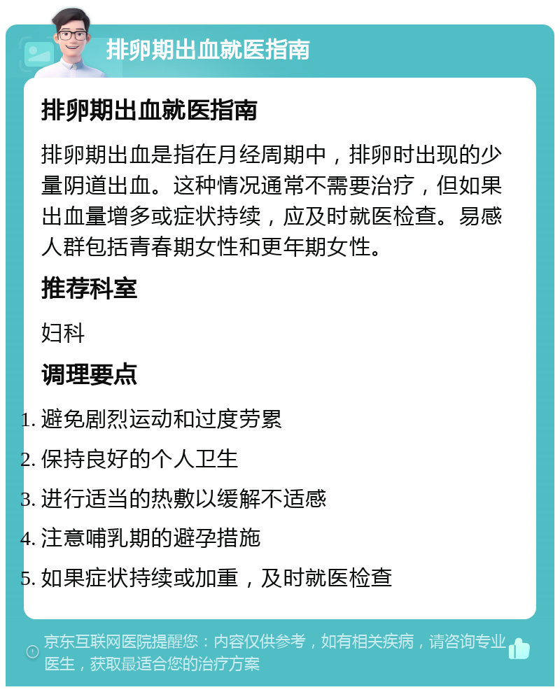 排卵期出血就医指南 排卵期出血就医指南 排卵期出血是指在月经周期中，排卵时出现的少量阴道出血。这种情况通常不需要治疗，但如果出血量增多或症状持续，应及时就医检查。易感人群包括青春期女性和更年期女性。 推荐科室 妇科 调理要点 避免剧烈运动和过度劳累 保持良好的个人卫生 进行适当的热敷以缓解不适感 注意哺乳期的避孕措施 如果症状持续或加重，及时就医检查