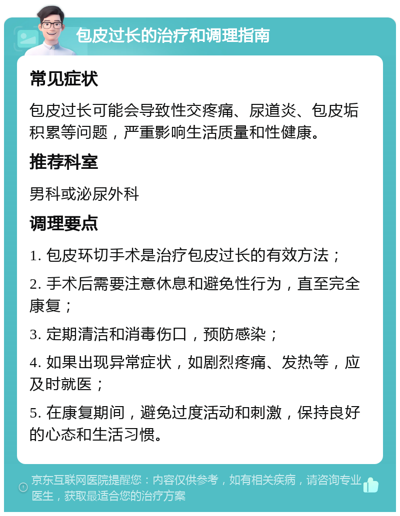 包皮过长的治疗和调理指南 常见症状 包皮过长可能会导致性交疼痛、尿道炎、包皮垢积累等问题，严重影响生活质量和性健康。 推荐科室 男科或泌尿外科 调理要点 1. 包皮环切手术是治疗包皮过长的有效方法； 2. 手术后需要注意休息和避免性行为，直至完全康复； 3. 定期清洁和消毒伤口，预防感染； 4. 如果出现异常症状，如剧烈疼痛、发热等，应及时就医； 5. 在康复期间，避免过度活动和刺激，保持良好的心态和生活习惯。